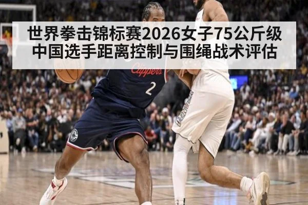 世界拳击锦标赛2026女子75公斤级 中国选手距离控制与围绳战术评估