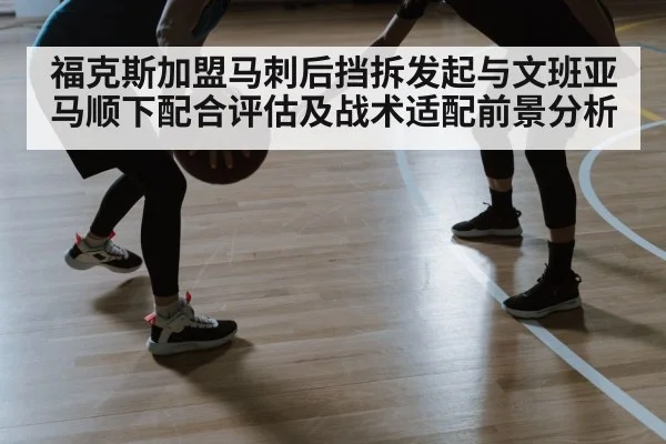 福克斯加盟马刺后挡拆发起与文班亚马顺下配合评估及战术适配前景分析