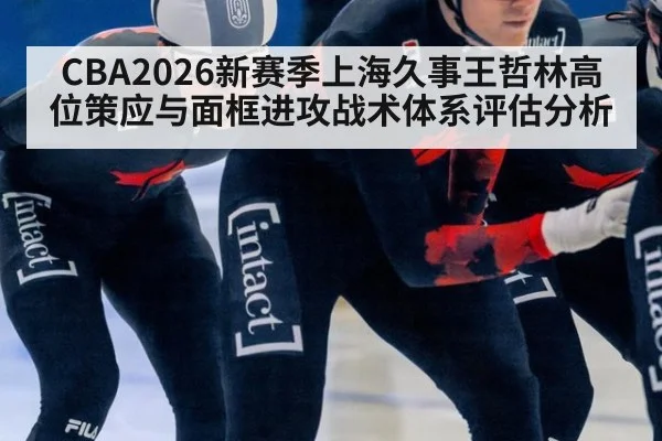 CBA2026新赛季上海久事王哲林高位策应与面框进攻战术体系评估分析